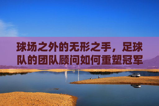 球场之外的无形之手,足球队的团队顾问如何重塑冠军之路