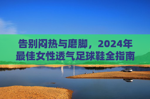 告别闷热与磨脚,2024年最佳女性透气足球鞋全指南