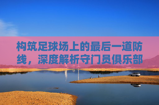 构筑足球场上的最后一道防线,深度解析守门员俱乐部足球训练体系