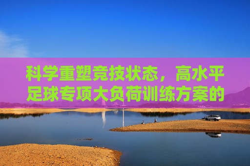 科学重塑竞技状态,高水平足球专项大负荷训练方案的设计与实施