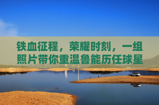 铁血征程,荣耀时刻,一组照片带你重温鲁能历任球星的风采