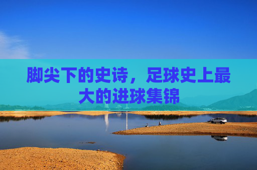 脚尖下的史诗,足球史上最大的进球集锦