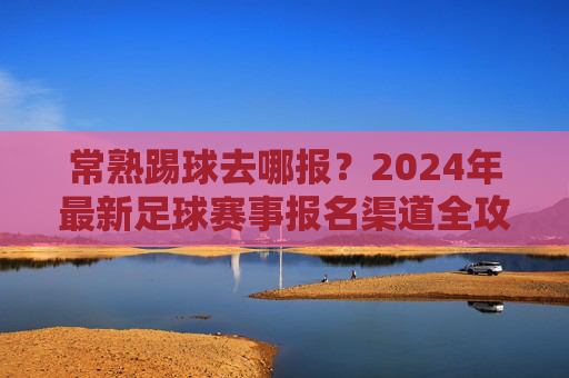 常熟踢球去哪报？2024年最新足球赛事报名渠道全攻略