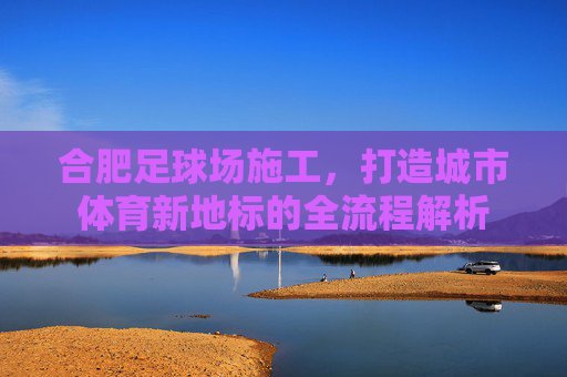 合肥足球场施工,打造城市体育新地标的全流程解析