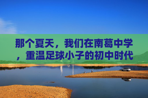 那个夏天,我们在南葛中学,重温足球小子的初中时代