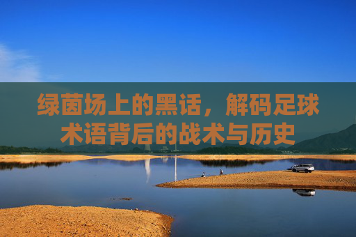 绿茵场上的黑话,解码足球术语背后的战术与历史