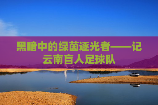 黑暗中的绿茵逐光者——记云南盲人足球队