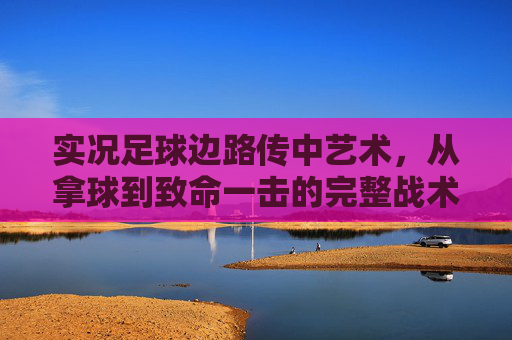实况足球边路传中艺术,从拿球到致命一击的完整战术解析