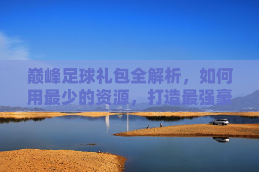 巅峰足球礼包全解析,如何用最少的资源,打造最强豪门阵容?
