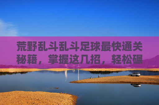 荒野乱斗乱斗足球最快通关秘籍,掌握这几招,轻松碾压对手