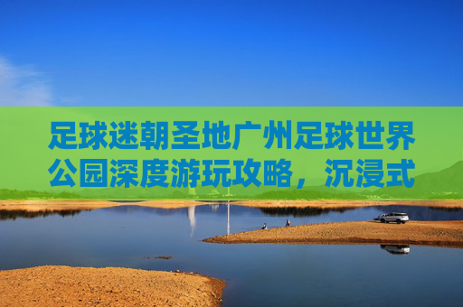 足球迷朝圣地广州足球世界公园深度游玩攻略,沉浸式体验绿茵激情