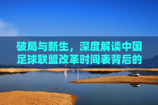破局与新生,深度解读中国足球联盟改革时间表背后的深层逻辑
