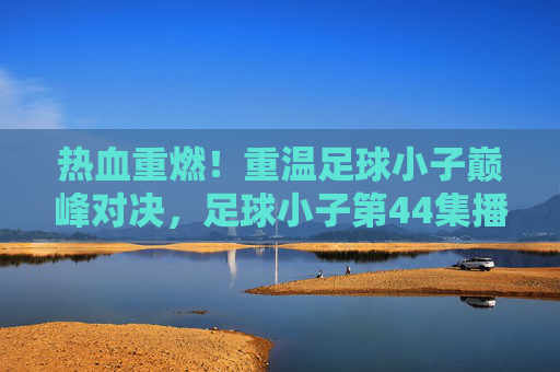 热血重燃!重温足球小子巅峰对决,足球小子第44集播放指南