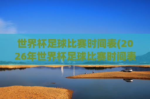 世界杯足球比赛时间表(2026年世界杯足球比赛时间表)