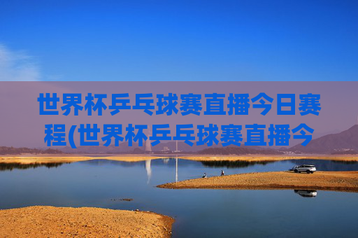 世界杯乒乓球赛直播今日赛程(世界杯乒乓球赛直播今日赛程表)