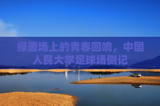 绿茵场上的青春回响,中国人民大学足球场侧记