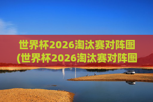 世界杯2026淘汰赛对阵图(世界杯2026淘汰赛对阵图表)