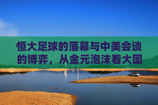 恒大足球的落幕与中美会谈的博弈,从金元泡沫看大国竞争的启示