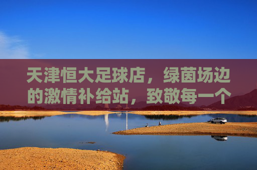 天津恒大足球店,绿茵场边的激情补给站,致敬每一个足球梦想