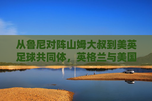 从鲁尼对阵山姆大叔到美英足球共同体,英格兰与美国足球的融合与博弈