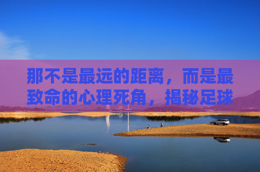 那不是最远的距离,而是最致命的心理死角,揭秘足球场上最难罚的点球