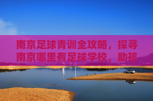 南京足球青训全攻略,探寻南京哪里有足球学校,助孩子圆梦绿茵场