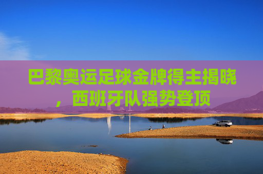 巴黎奥运足球金牌得主揭晓,西班牙队强势登顶