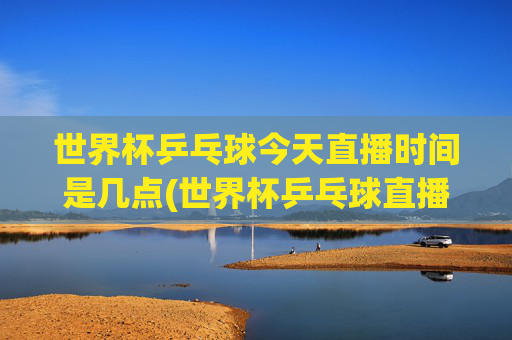 世界杯乒乓球今天直播时间是几点(世界杯乒乓球直播)
