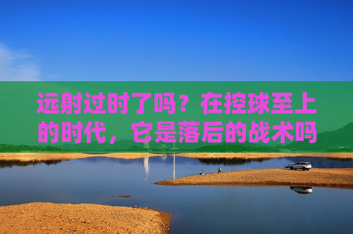 远射过时了吗?在控球至上的时代,它是落后的战术吗?