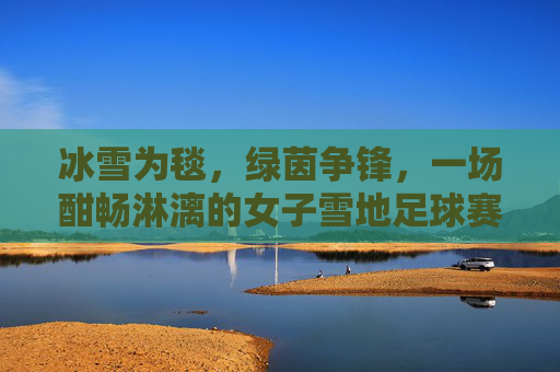 冰雪为毯,绿茵争锋,一场酣畅淋漓的女子雪地足球赛