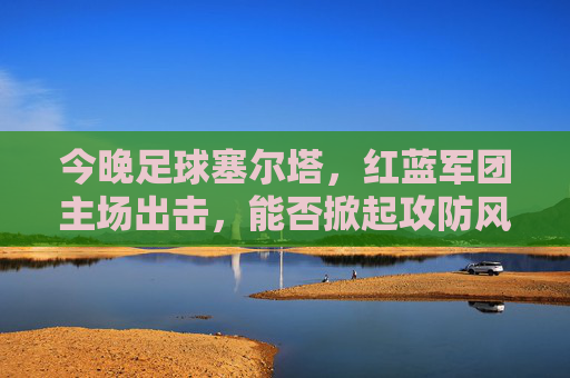 今晚足球塞尔塔,红蓝军团主场出击,能否掀起攻防风暴?