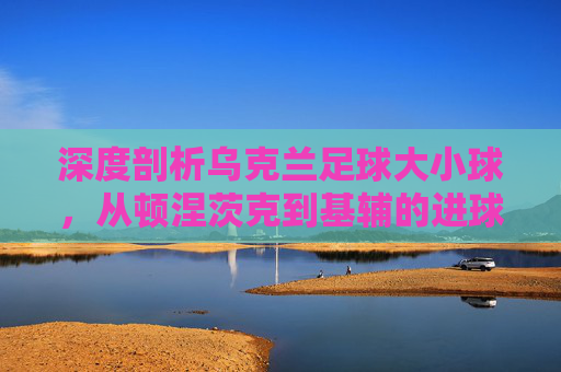 深度剖析乌克兰足球大小球,从顿涅茨克到基辅的进球盛宴与博弈