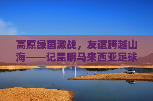 高原绿茵激战,友谊跨越山海——记昆明马来西亚足球友谊赛