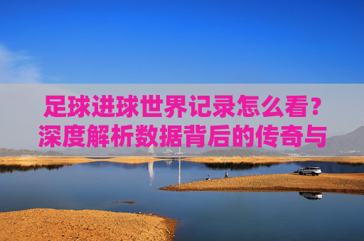 足球进球世界记录怎么看?深度解析数据背后的传奇与门槛