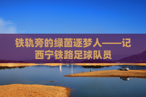 铁轨旁的绿茵逐梦人——记西宁铁路足球队员