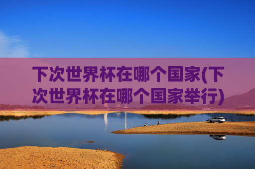 下次世界杯在哪个国家(下次世界杯在哪个国家举行)