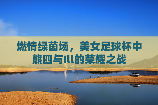 燃情绿茵场,美女足球杯中熊四与Ill的荣耀之战