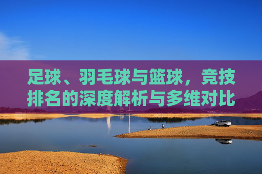 足球、羽毛球与篮球,竞技排名的深度解析与多维对比