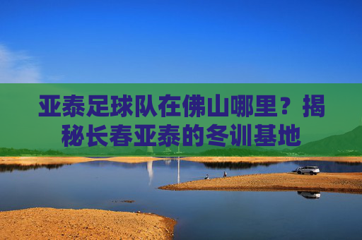 亚泰足球队在佛山哪里?揭秘长春亚泰的冬训基地