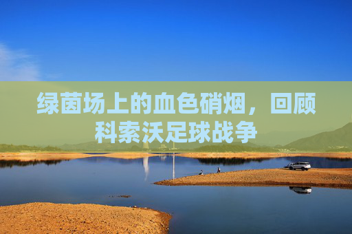 绿茵场上的血色硝烟,回顾科索沃足球战争