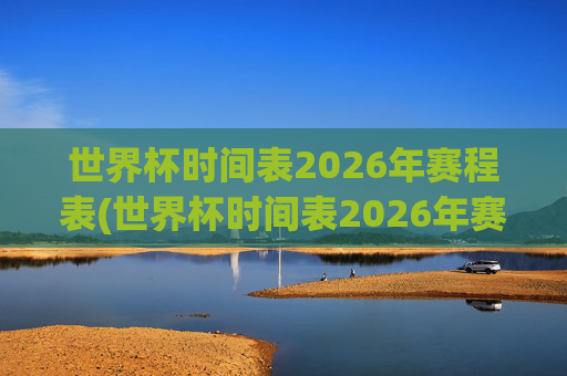 世界杯时间表2026年赛程表(世界杯时间表2026年赛程表格)