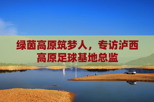 绿茵高原筑梦人,专访泸西高原足球基地总监