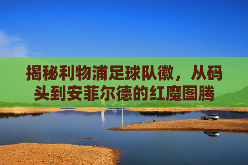 揭秘利物浦足球队徽,从码头到安菲尔德的红魔图腾