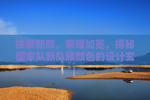 换装新颜,荣耀加冕,揭秘国家队新队服颜色的设计玄机与球迷期待
