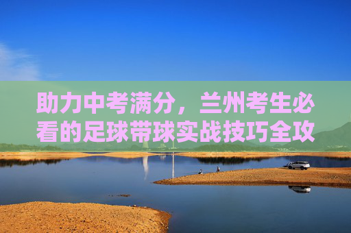 助力中考满分,兰州考生必看的足球带球实战技巧全攻略