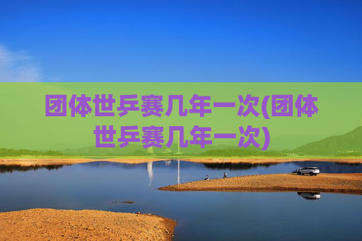 团体世乒赛几年一次(团体世乒赛几年一次)
