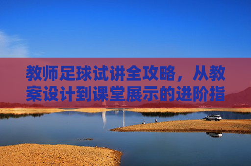 教师足球试讲全攻略,从教案设计到课堂展示的进阶指南