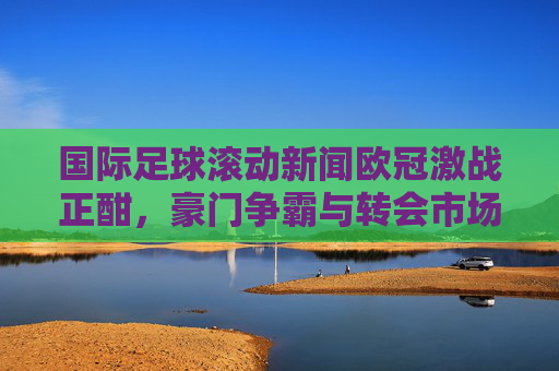 国际足球滚动新闻欧冠激战正酣,豪门争霸与转会市场风云变幻
