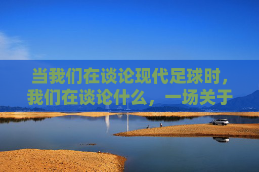 当我们在谈论现代足球时,我们在谈论什么,一场关于这项运动的解构与重塑
