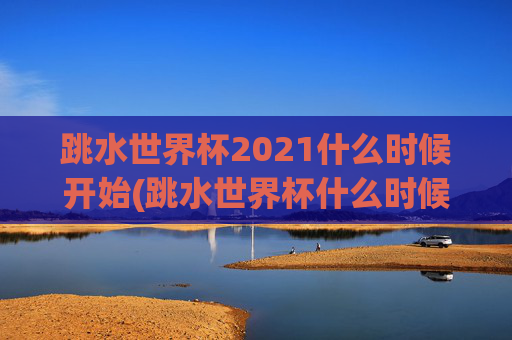 跳水世界杯2021什么时候开始(跳水世界杯什么时候举行)